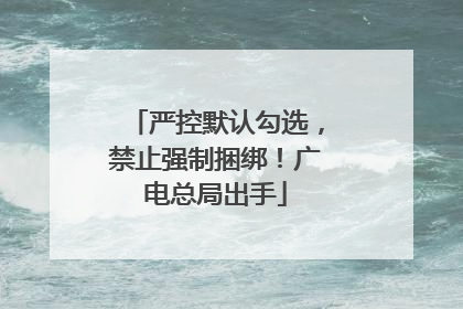严控默认勾选，禁止强制捆绑！广电总局出手
