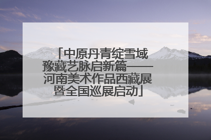 中原丹青绽雪域 豫藏艺脉启新篇——河南美术作品西藏展暨全国巡展启动
