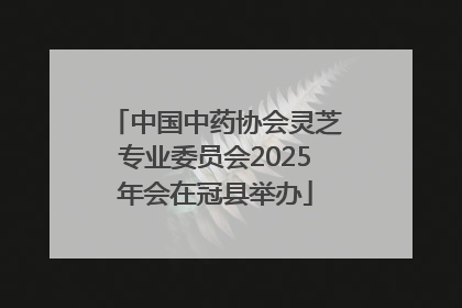 中国中药协会灵芝专业委员会2025年会在冠县举办