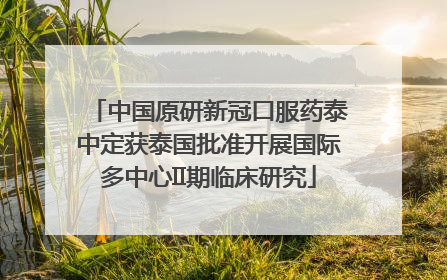 中国原研新冠口服药泰中定获泰国批准开展国际多中心II期临床研究
