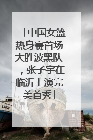 中国女篮热身赛首场大胜波黑队，张子宇在临沂上演完美首秀