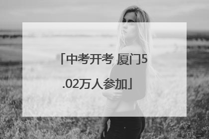 中考开考 厦门5.02万人参加