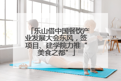乐山借中国餐饮产业发展大会东风，签项目、建学院力推“美食之都”