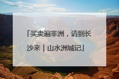 买卖遍非洲，请到长沙来｜山水洲城记