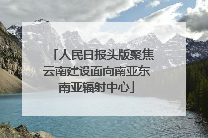 人民日报头版聚焦云南建设面向南亚东南亚辐射中心