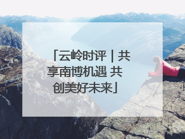 云岭时评｜共享南博机遇 共创美好未来