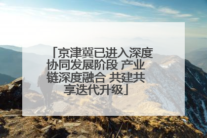 京津冀已进入深度协同发展阶段 产业链深度融合 共建共享迭代升级