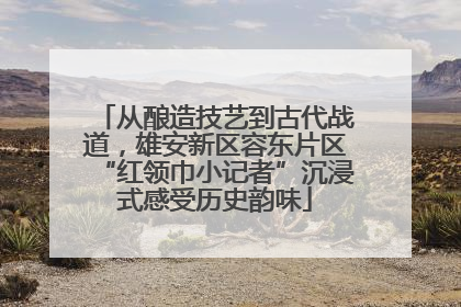 从酿造技艺到古代战道，雄安新区容东片区“红领巾小记者”沉浸式感受历史韵味