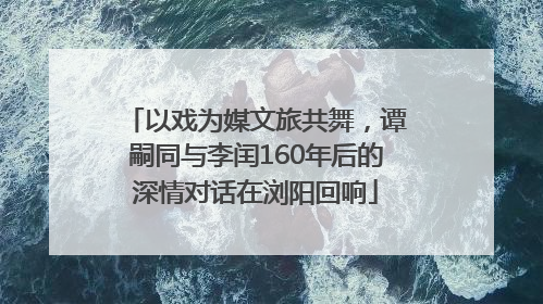 以戏为媒文旅共舞，谭嗣同与李闰160年后的深情对话在浏阳回响