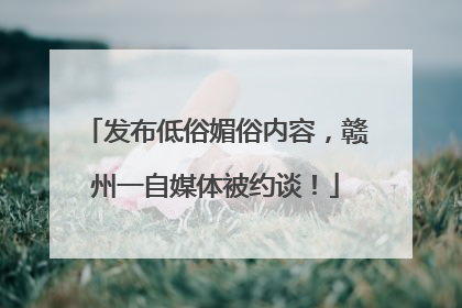 发布低俗媚俗内容，赣州一自媒体被约谈！