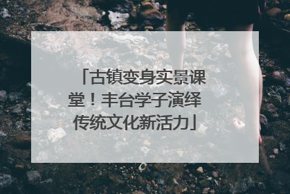 古镇变身实景课堂！丰台学子演绎传统文化新活力
