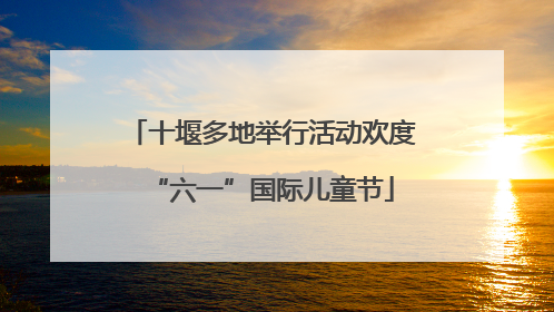 十堰多地举行活动欢度“六一”国际儿童节
