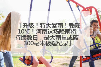 升级！特大暴雨！骤降10℃！河南这场降雨将持续数日，最大雨量或破300毫米极端纪录