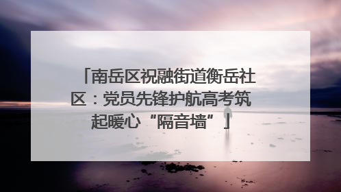 南岳区祝融街道衡岳社区：党员先锋护航高考筑起暖心“隔音墙”