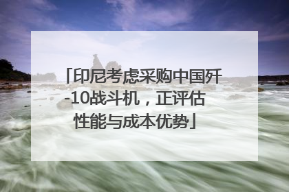 印尼考虑采购中国歼-10战斗机，正评估性能与成本优势