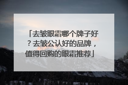 去皱眼霜哪个牌子好？去皱公认好的品牌，值得回购的眼霜推荐
