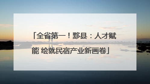 全省第一！黟县：人才赋能 绘就民宿产业新画卷