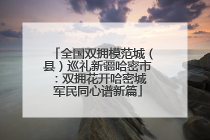 全国双拥模范城（县）巡礼新疆哈密市：双拥花开哈密城 军民同心谱新篇