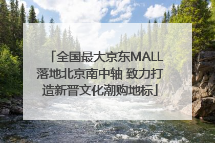 全国最大京东MALL落地北京南中轴 致力打造新晋文化潮购地标
