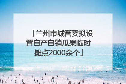 兰州市城管委拟设置自产自销瓜果临时摊点2000余个