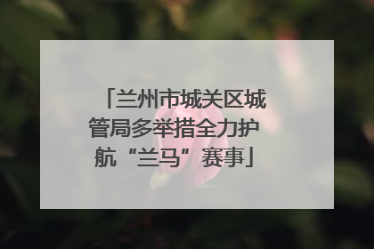 兰州市城关区城管局多举措全力护航“兰马”赛事