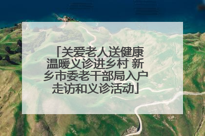 关爱老人送健康 温暖义诊进乡村 新乡市委老干部局入户走访和义诊活动