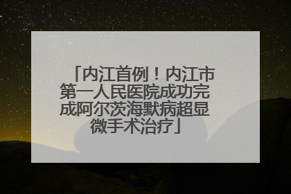 内江首例！内江市第一人民医院成功完成阿尔茨海默病超显微手术治疗