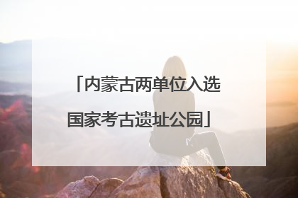 内蒙古两单位入选国家考古遗址公园