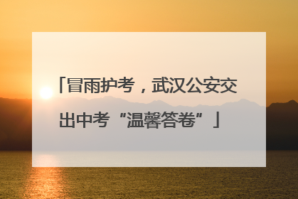 冒雨护考，武汉公安交出中考“温馨答卷”
