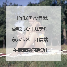 军民鱼水情 粽香暖兵心丨辽宁丹东元宝区：开展端午拥军慰问活动