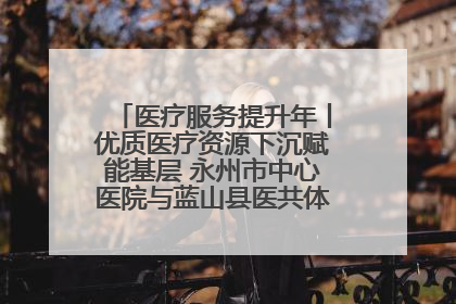 医疗服务提升年丨优质医疗资源下沉赋能基层 永州市中心医院与蓝山县医共体总院共筑健康屏障