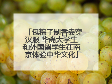 包粽子制香囊穿汉服 华裔大学生和外国留学生在南京体验中华文化
