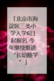 北京市海淀区三类小学入学6日起报名 今年继续推进“长幼随学”