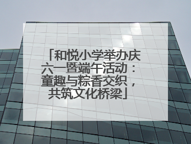 和悦小学举办庆六一暨端午活动：童趣与粽香交织，共筑文化桥梁