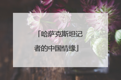 哈萨克斯坦记者的中国情缘