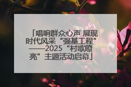 唱响群众心声 展现时代风采“强基工程”——2025“村歌嘹亮”主题活动启幕