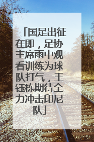 国足出征在即，足协主席雨中观看训练为球队打气，王钰栋期待全力冲击印尼队