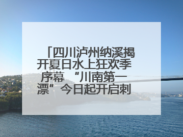 四川泸州纳溪揭开夏日水上狂欢季序幕 “川南第一漂”今日起开启刺激之旅！