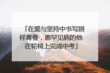 在爱与坚持中书写别样青春，患罕见病的他在轮椅上完成中考