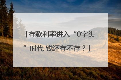 存款利率进入“0字头”时代 钱还存不存？