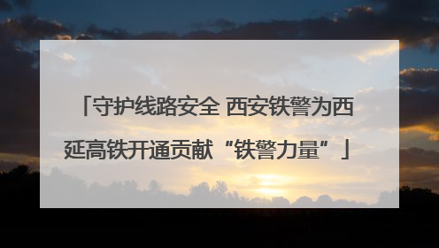 守护线路安全 西安铁警为西延高铁开通贡献“铁警力量”