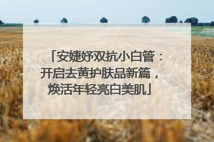 安婕妤双抗小白管：开启去黄护肤品新篇，焕活年轻亮白美肌