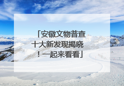 安徽文物普查十大新发现揭晓！一起来看看