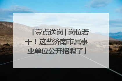 壹点送岗│岗位若干！这些济南市属事业单位公开招聘了