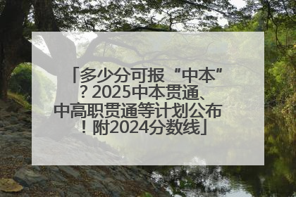多少分可报“中本”？2025中本贯通、中高职贯通等计划公布！附2024分数线
