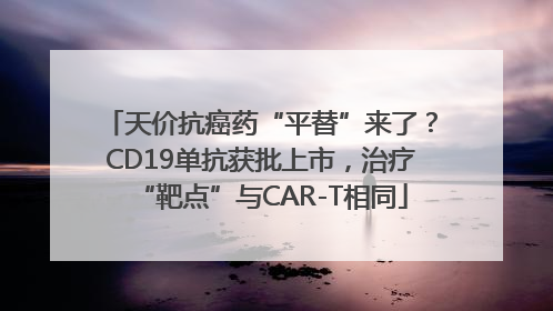天价抗癌药“平替”来了？CD19单抗获批上市，治疗“靶点”与CAR-T相同