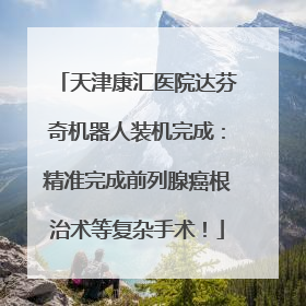 天津康汇医院达芬奇机器人装机完成：精准完成前列腺癌根治术等复杂手术！