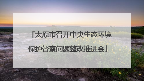 太原市召开中央生态环境保护督察问题整改推进会