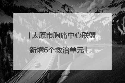 太原市胸痛中心联盟新增6个救治单元