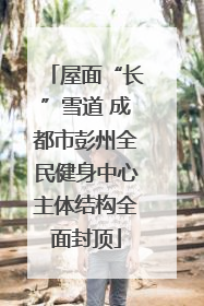 屋面“长”雪道 成都市彭州全民健身中心主体结构全面封顶